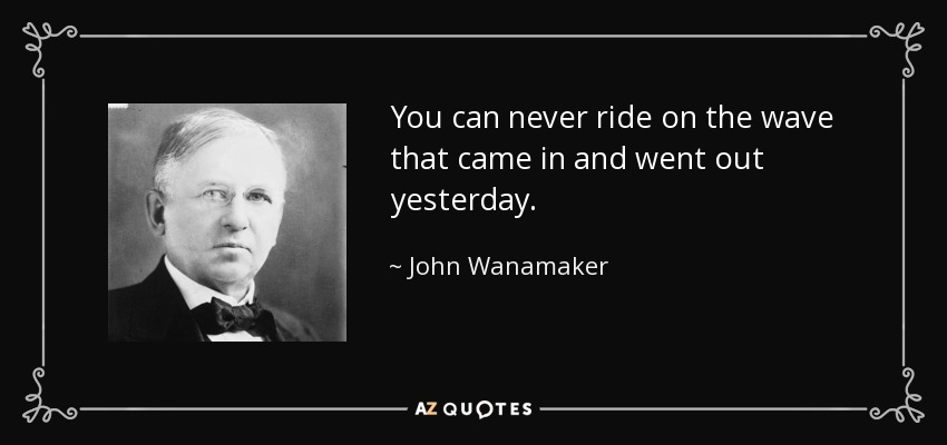 You can never ride on the wave that came in and went out yesterday. - John Wanamaker