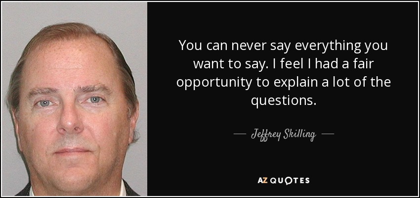 You can never say everything you want to say. I feel I had a fair opportunity to explain a lot of the questions. - Jeffrey Skilling