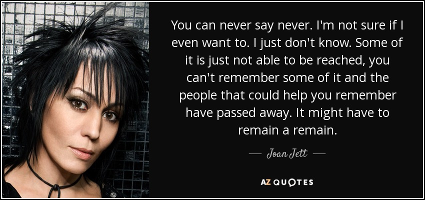 You can never say never. I'm not sure if I even want to. I just don't know. Some of it is just not able to be reached, you can't remember some of it and the people that could help you remember have passed away. It might have to remain a remain. - Joan Jett