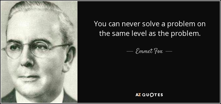 You can never solve a problem on the same level as the problem. - Emmet Fox