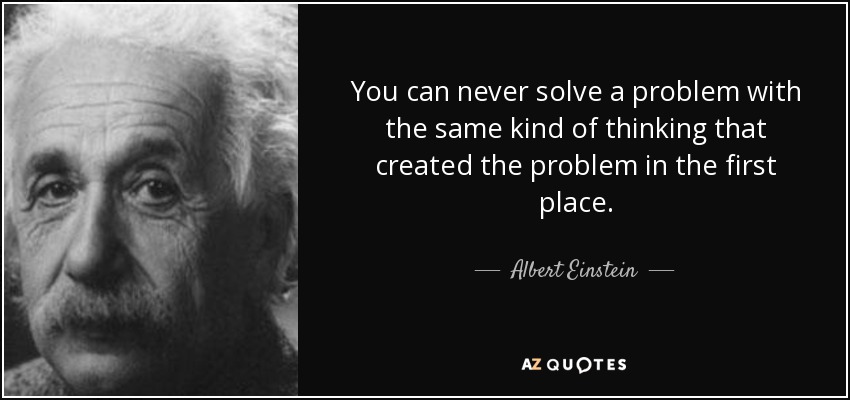 You can never solve a problem with the same kind of thinking that created the problem in the first place. - Albert Einstein