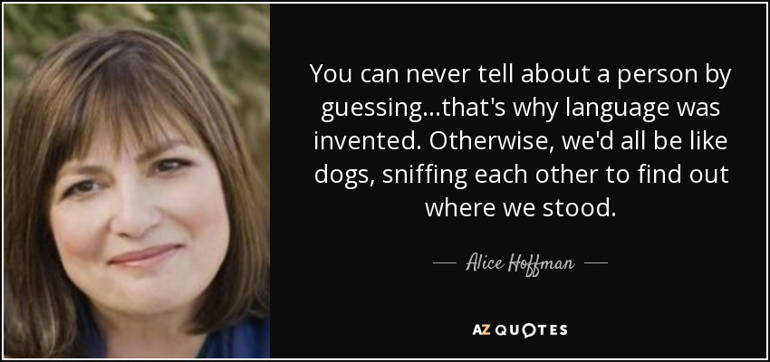 You can never tell about a person by guessing...that's why language was invented. Otherwise, we'd all be like dogs, sniffing each other to find out where we stood. - Alice Hoffman