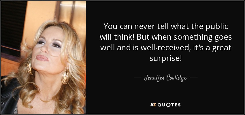 You can never tell what the public will think! But when something goes well and is well-received, it's a great surprise! - Jennifer Coolidge