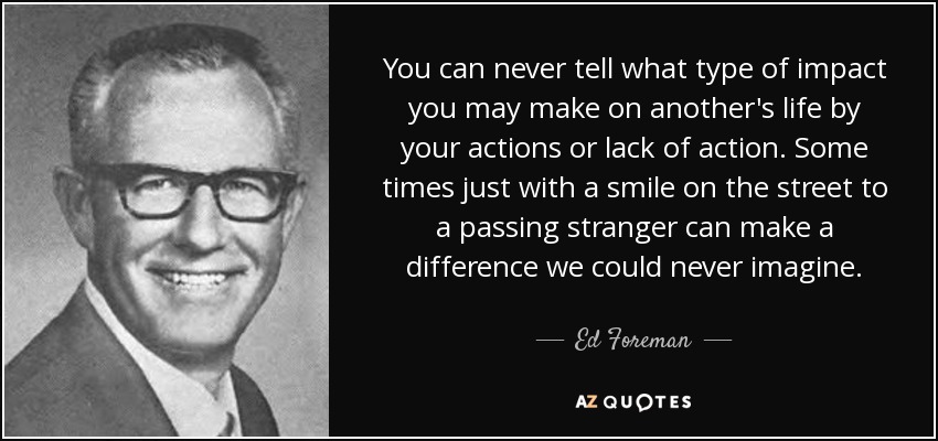 You can never tell what type of impact you may make on another's life by your actions or lack of action. Some times just with a smile on the street to a passing stranger can make a difference we could never imagine. - Ed Foreman