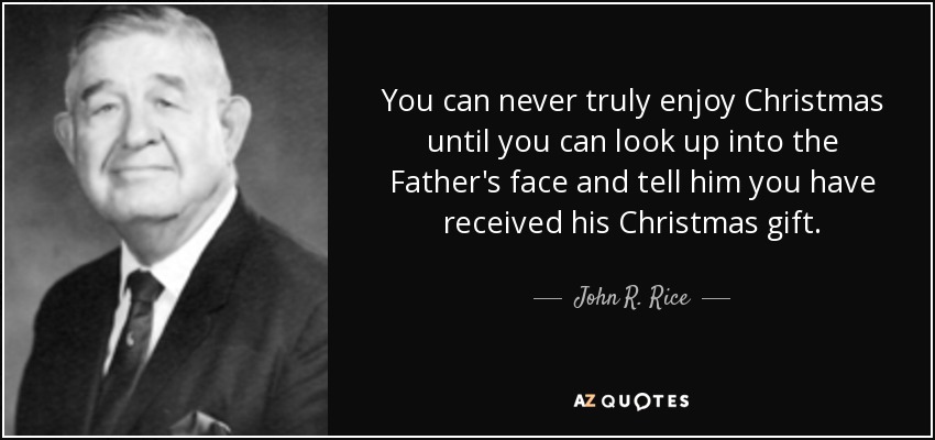 You can never truly enjoy Christmas until you can look up into the Father's face and tell him you have received his Christmas gift. - John R. Rice