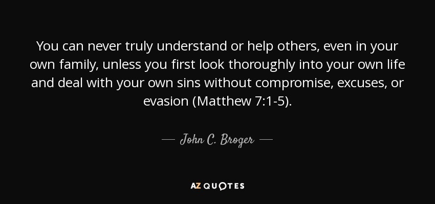 You can never truly understand or help others, even in your own family, unless you first look thoroughly into your own life and deal with your own sins without compromise, excuses, or evasion (Matthew 7:1-5). - John C. Broger