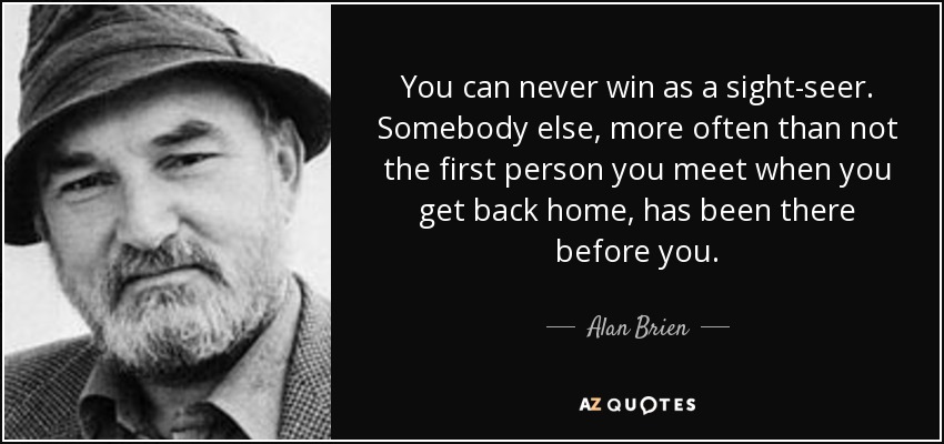 You can never win as a sight-seer. Somebody else, more often than not the first person you meet when you get back home, has been there before you. - Alan Brien