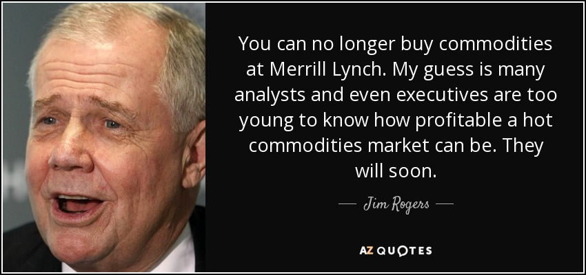 You can no longer buy commodities at Merrill Lynch. My guess is many analysts and even executives are too young to know how profitable a hot commodities market can be. They will soon. - Jim Rogers