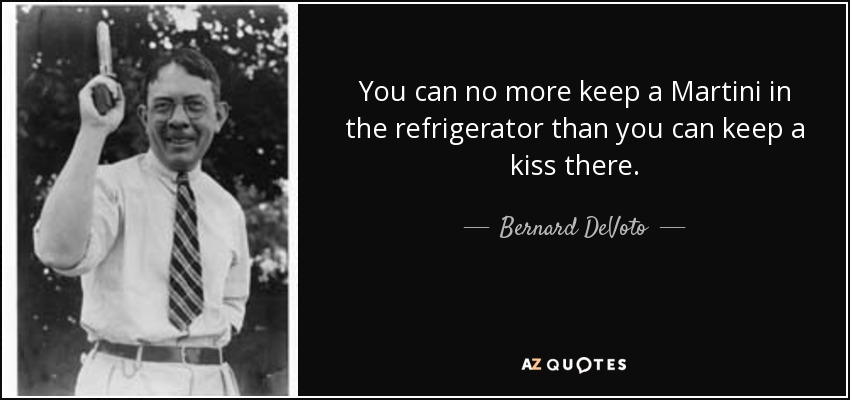 You can no more keep a Martini in the refrigerator than you can keep a kiss there. - Bernard DeVoto