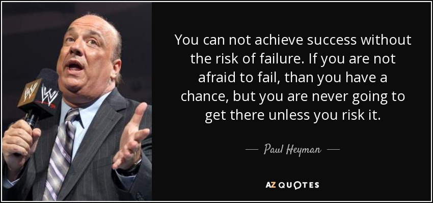 You can not achieve success without the risk of failure. If you are not afraid to fail, than you have a chance, but you are never going to get there unless you risk it. - Paul Heyman