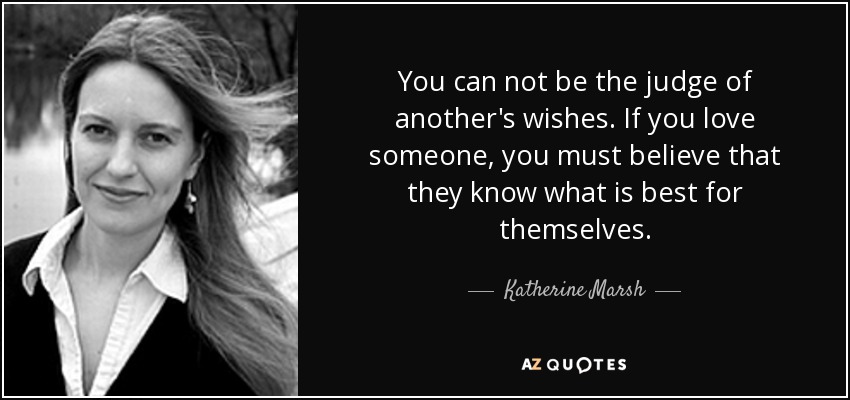 You can not be the judge of another's wishes. If you love someone, you must believe that they know what is best for themselves. - Katherine Marsh