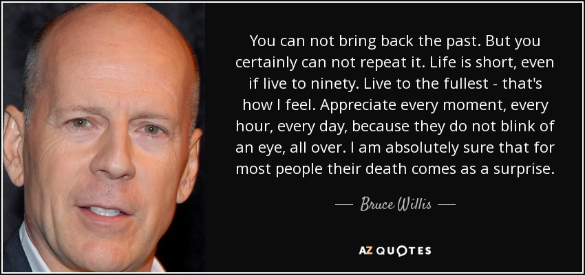 You can not bring back the past. But you certainly can not repeat it. Life is short, even if live to ninety. Live to the fullest - that's how I feel. Appreciate every moment, every hour, every day, because they do not blink of an eye, all over. I am absolutely sure that for most people their death comes as a surprise. - Bruce Willis