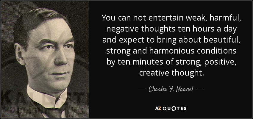 You can not entertain weak, harmful, negative thoughts ten hours a day and expect to bring about beautiful, strong and harmonious conditions by ten minutes of strong, positive, creative thought. - Charles F. Haanel