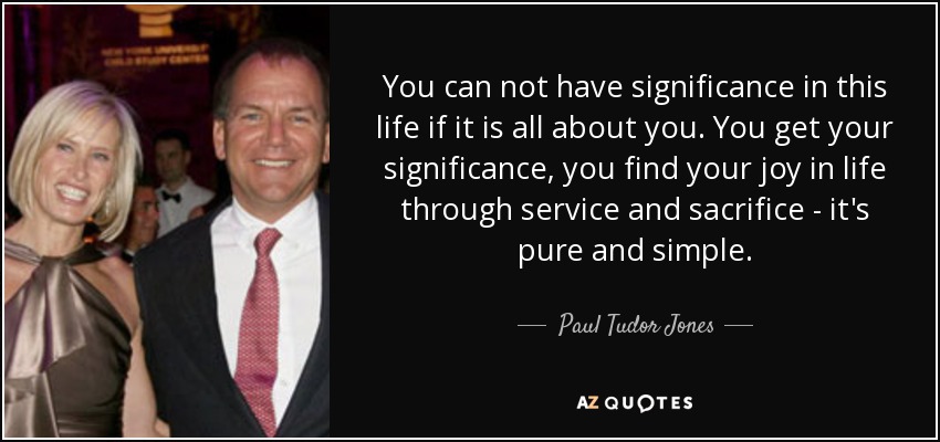 You can not have significance in this life if it is all about you. You get your significance, you find your joy in life through service and sacrifice - it's pure and simple. - Paul Tudor Jones