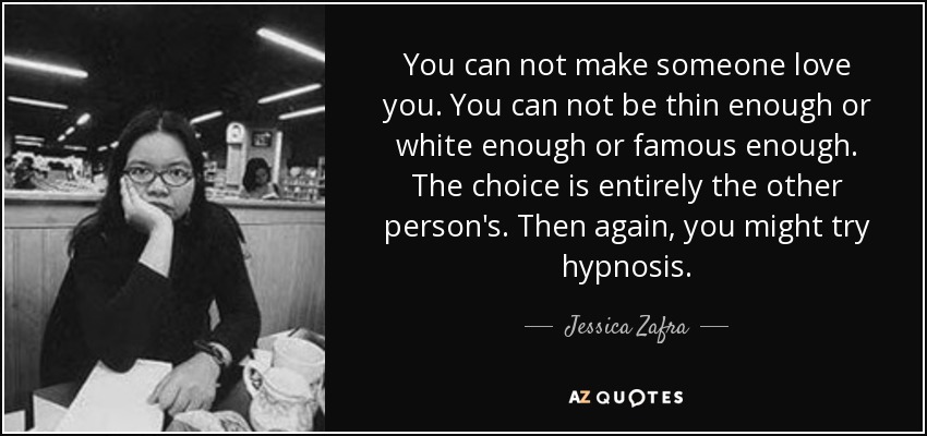 You can not make someone love you. You can not be thin enough or white enough or famous enough. The choice is entirely the other person's. Then again, you might try hypnosis. - Jessica Zafra
