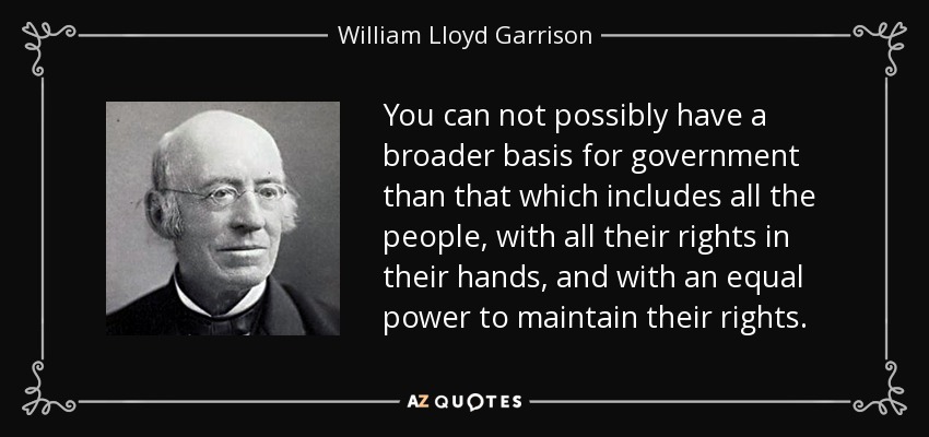 You can not possibly have a broader basis for government than that which includes all the people, with all their rights in their hands, and with an equal power to maintain their rights. - William Lloyd Garrison