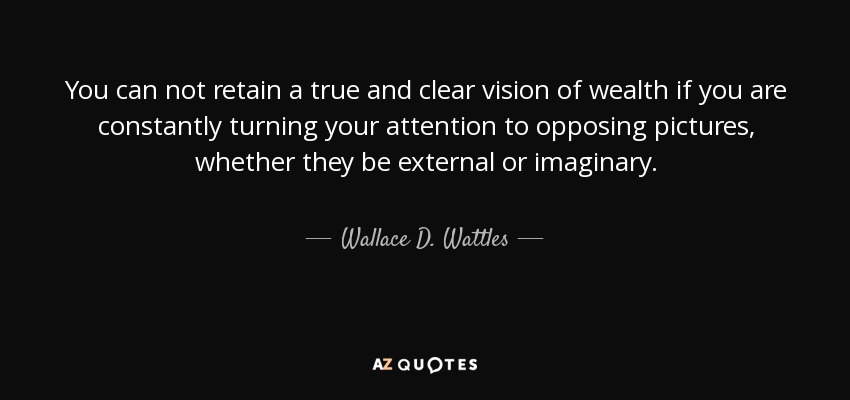 You can not retain a true and clear vision of wealth if you are constantly turning your attention to opposing pictures, whether they be external or imaginary. - Wallace D. Wattles