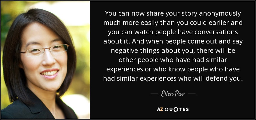 You can now share your story anonymously much more easily than you could earlier and you can watch people have conversations about it. And when people come out and say negative things about you, there will be other people who have had similar experiences or who know people who have had similar experiences who will defend you. - Ellen Pao