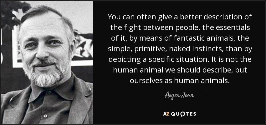 You can often give a better description of the fight between people, the essentials of it, by means of fantastic animals, the simple, primitive, naked instincts, than by depicting a specific situation. It is not the human animal we should describe, but ourselves as human animals. - Asger Jorn
