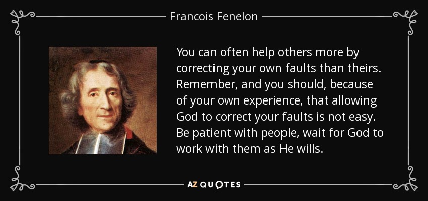 You can often help others more by correcting your own faults than theirs. Remember, and you should, because of your own experience, that allowing God to correct your faults is not easy. Be patient with people, wait for God to work with them as He wills. - Francois Fenelon