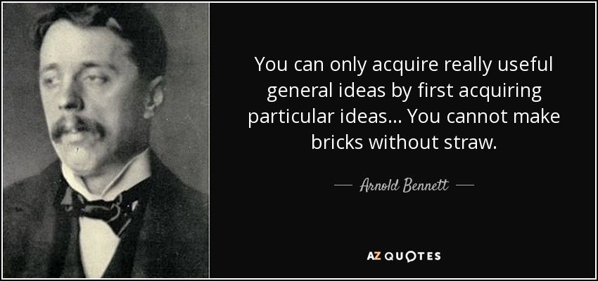 You can only acquire really useful general ideas by first acquiring particular ideas . . . You cannot make bricks without straw. - Arnold Bennett