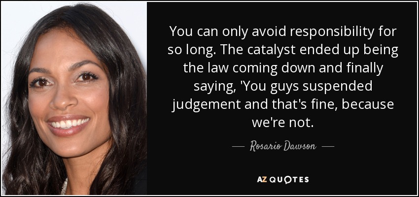 You can only avoid responsibility for so long. The catalyst ended up being the law coming down and finally saying, 'You guys suspended judgement and that's fine, because we're not. - Rosario Dawson