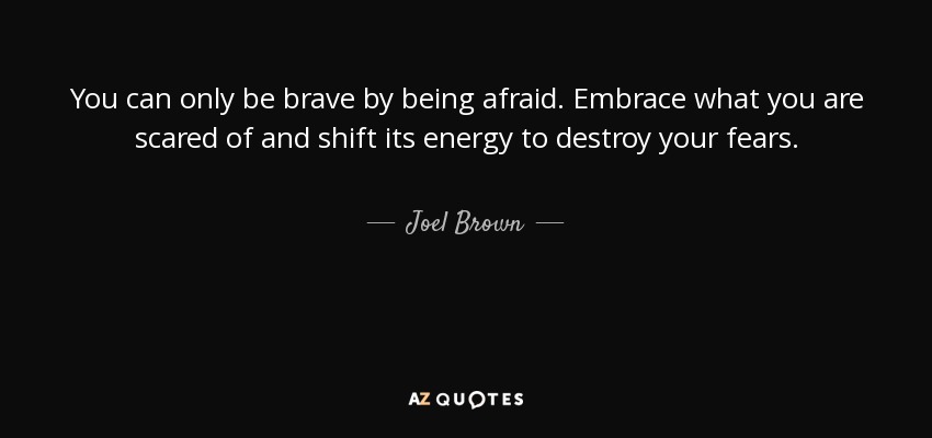 You can only be brave by being afraid. Embrace what you are scared of and shift its energy to destroy your fears. - Joel Brown
