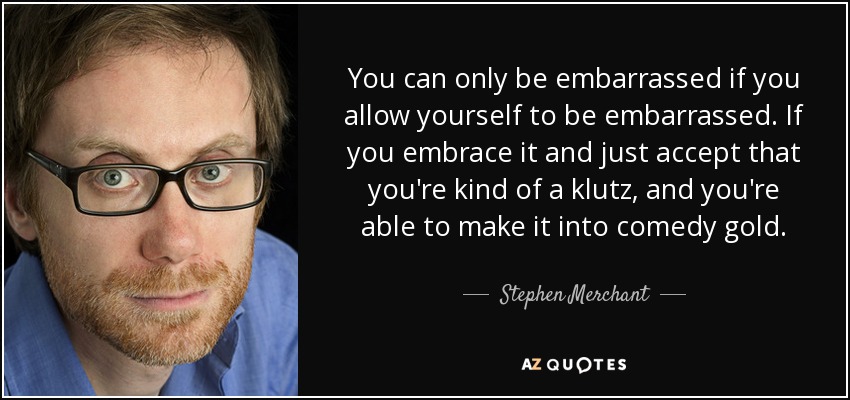 You can only be embarrassed if you allow yourself to be embarrassed. If you embrace it and just accept that you're kind of a klutz, and you're able to make it into comedy gold. - Stephen Merchant