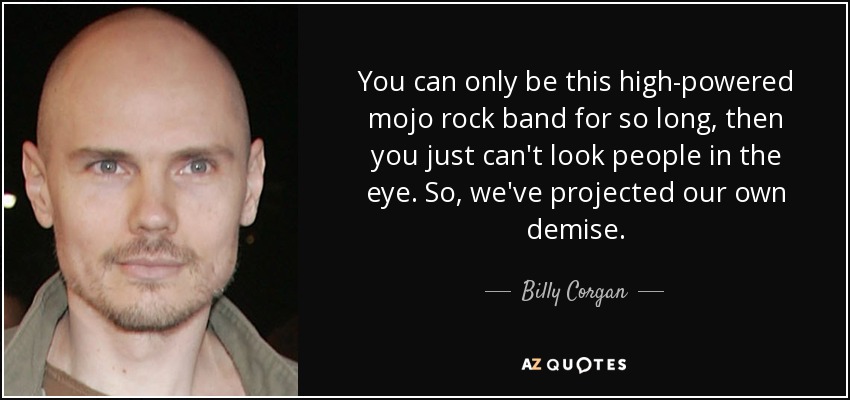 You can only be this high-powered mojo rock band for so long, then you just can't look people in the eye. So, we've projected our own demise. - Billy Corgan