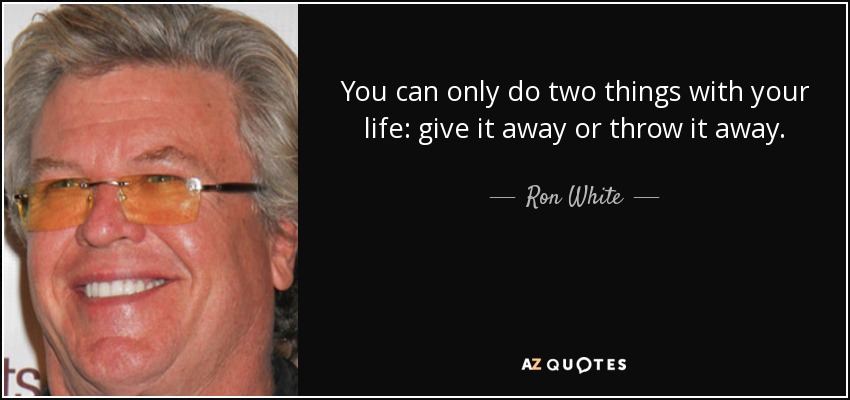You can only do two things with your life: give it away or throw it away. - Ron White