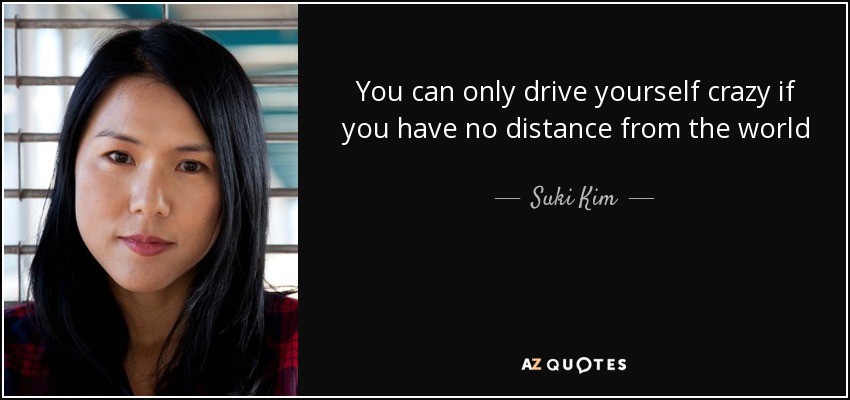 You can only drive yourself crazy if you have no distance from the world - Suki Kim