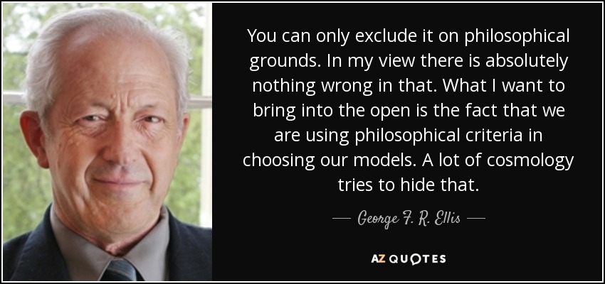 You can only exclude it on philosophical grounds. In my view there is absolutely nothing wrong in that. What I want to bring into the open is the fact that we are using philosophical criteria in choosing our models. A lot of cosmology tries to hide that. - George F. R. Ellis