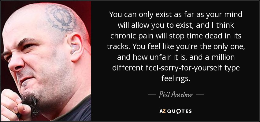 You can only exist as far as your mind will allow you to exist, and I think chronic pain will stop time dead in its tracks. You feel like you're the only one, and how unfair it is, and a million different feel-sorry-for-yourself type feelings. - Phil Anselmo