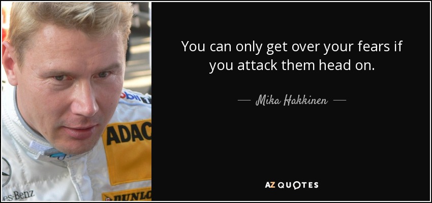 You can only get over your fears if you attack them head on. - Mika Hakkinen