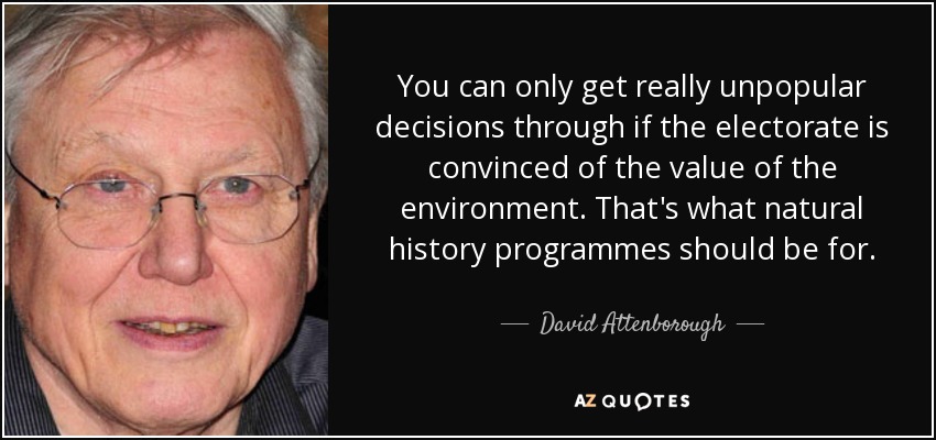 You can only get really unpopular decisions through if the electorate is convinced of the value of the environment. That's what natural history programmes should be for. - David Attenborough