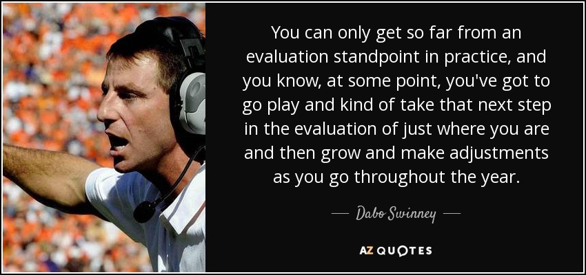 You can only get so far from an evaluation standpoint in practice, and you know, at some point, you've got to go play and kind of take that next step in the evaluation of just where you are and then grow and make adjustments as you go throughout the year. - Dabo Swinney