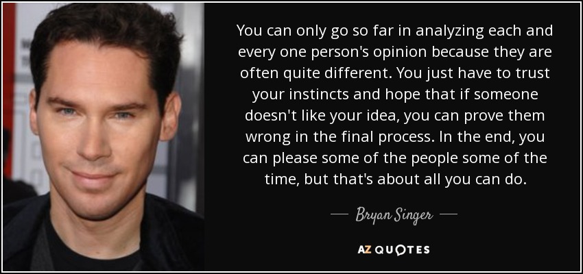 You can only go so far in analyzing each and every one person's opinion because they are often quite different. You just have to trust your instincts and hope that if someone doesn't like your idea, you can prove them wrong in the final process. In the end, you can please some of the people some of the time, but that's about all you can do. - Bryan Singer