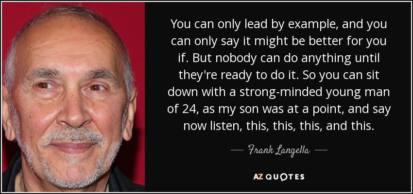 You can only lead by example, and you can only say it might be better for you if. But nobody can do anything until they're ready to do it. So you can sit down with a strong-minded young man of 24, as my son was at a point, and say now listen, this, this, this, and this. - Frank Langella