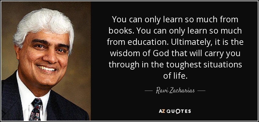 You can only learn so much from books. You can only learn so much from education. Ultimately, it is the wisdom of God that will carry you through in the toughest situations of life. - Ravi Zacharias