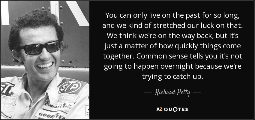 You can only live on the past for so long, and we kind of stretched our luck on that. We think we're on the way back, but it's just a matter of how quickly things come together. Common sense tells you it's not going to happen overnight because we're trying to catch up. - Richard Petty