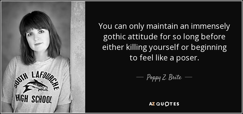 You can only maintain an immensely gothic attitude for so long before either killing yourself or beginning to feel like a poser. - Poppy Z. Brite