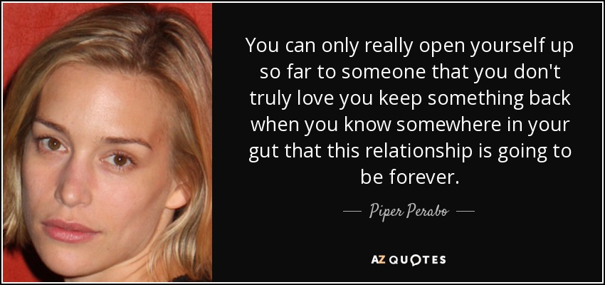 You can only really open yourself up so far to someone that you don't truly love you keep something back when you know somewhere in your gut that this relationship is going to be forever. - Piper Perabo