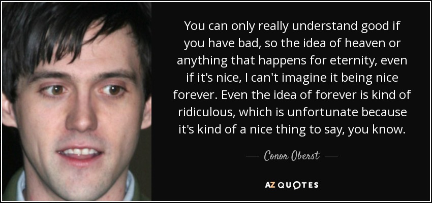 You can only really understand good if you have bad, so the idea of heaven or anything that happens for eternity, even if it's nice, I can't imagine it being nice forever. Even the idea of forever is kind of ridiculous, which is unfortunate because it's kind of a nice thing to say, you know. - Conor Oberst