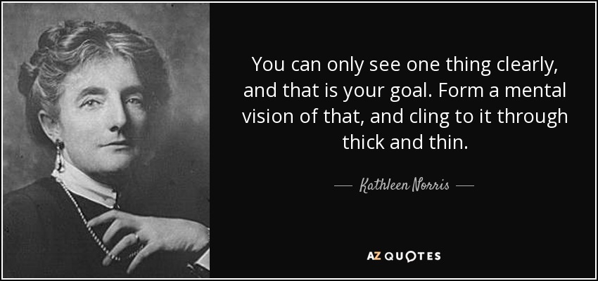 You can only see one thing clearly, and that is your goal. Form a mental vision of that, and cling to it through thick and thin. - Kathleen Norris