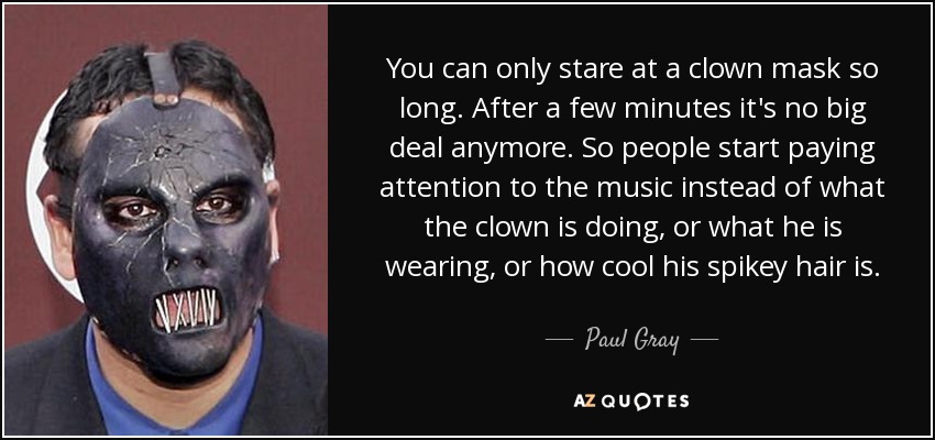 You can only stare at a clown mask so long. After a few minutes it's no big deal anymore. So people start paying attention to the music instead of what the clown is doing, or what he is wearing, or how cool his spikey hair is. - Paul Gray