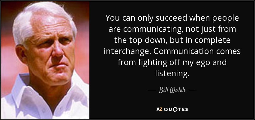 You can only succeed when people are communicating, not just from the top down, but in complete interchange. Communication comes from fighting off my ego and listening. - Bill Walsh