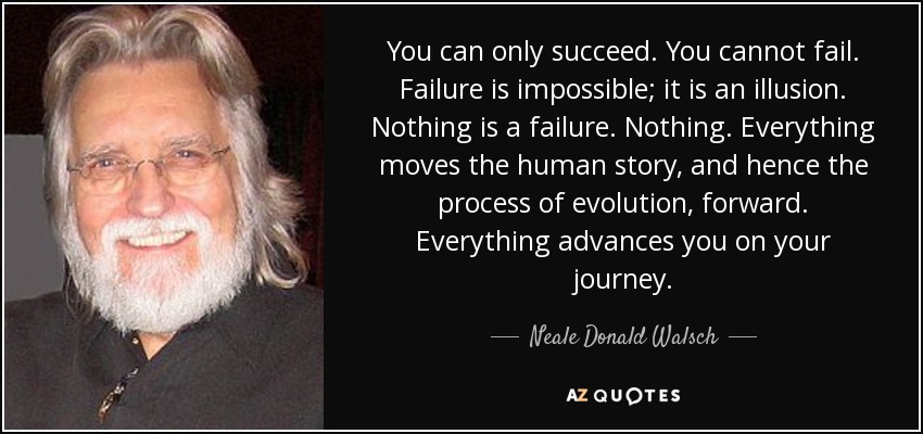 You can only succeed. You cannot fail. Failure is impossible; it is an illusion. Nothing is a failure. Nothing. Everything moves the human story, and hence the process of evolution, forward. Everything advances you on your journey. - Neale Donald Walsch