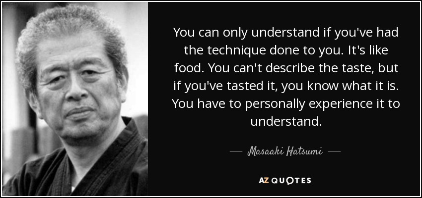 You can only understand if you've had the technique done to you. It's like food. You can't describe the taste, but if you've tasted it, you know what it is. You have to personally experience it to understand. - Masaaki Hatsumi