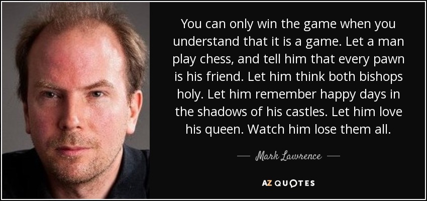 You can only win the game when you understand that it is a game. Let a man play chess, and tell him that every pawn is his friend. Let him think both bishops holy. Let him remember happy days in the shadows of his castles. Let him love his queen. Watch him lose them all. - Mark Lawrence