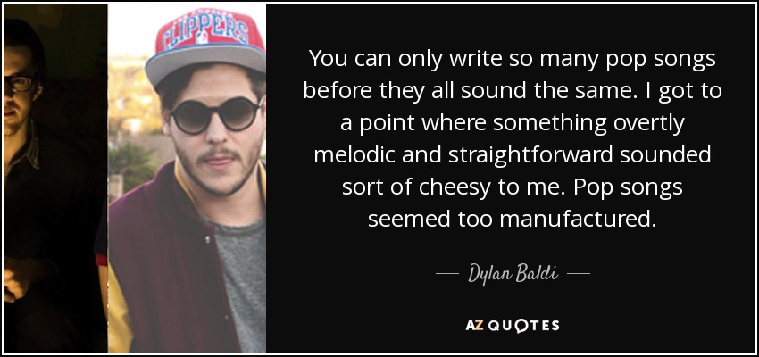 You can only write so many pop songs before they all sound the same. I got to a point where something overtly melodic and straightforward sounded sort of cheesy to me. Pop songs seemed too manufactured. - Dylan Baldi